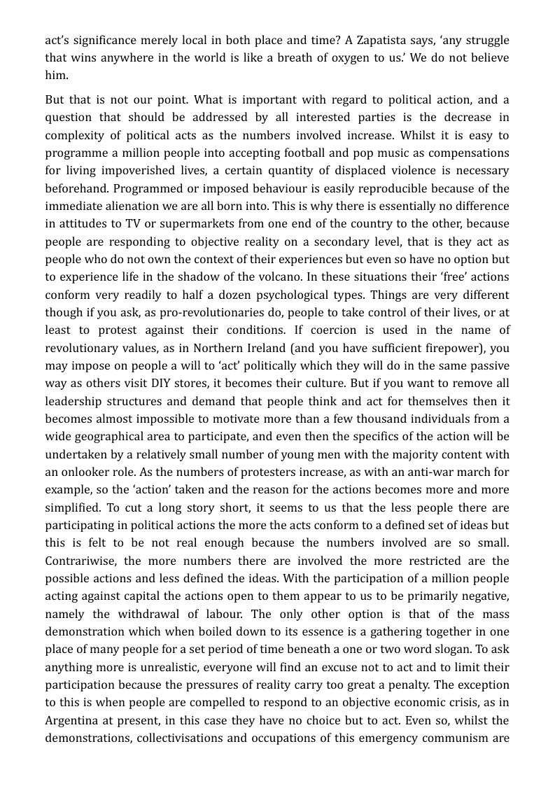 act’s significance merely local in both place and time? A Zapatista says, ‘any struggle that wins anywhere in the world is like a breath of oxygen to us’ We do not believe him.  But that is not our point. What is important with regard to political action, and a question that should be addressed by all interested parties is the decrease in complexity of political acts as the numbers involved increase. Whilst it is easy to programme a million people into accepting football and pop music as compensations for living impoverished lives, a certain quantity of displaced violence is necessary beforehand. Programmed or imposed behaviour is easily reproducible because of the immediate alienation we are all born into. This is why there is essentially no difference in attitudes to TV or supermarkets from one end of the country to the other; because people are responding to objective reality on a secondary level, that is they act as people who do not own the context of their experiences but even so have no option but to experience life in the shadow of the volcano. In these situations their ‘free’ actions conform very readily to half a dozen psychological types. Things are very different though if you ask, as pro-revolutionaries do, people to take control of their lives, or at least to protest against their conditions. If coercion is used in the name of revolutionary values, as in Northern Ireland (and you have sufficient firepower), you may impose on people a will to ‘act’ politically which they will do in the same passive way as others visit DIY stores, it becomes their culture. But if you want to remove all leadership structures and demand that people think and act for themselves then it becomes almost impossible to motivate more than a few thousand individuals from a wide geographical area to participate, and even then the specifics of the action will be undertaken by a relatively small number of young men with the majority content with an onlooker role. As the numbers of protesters increase, as with an anti-war march for example, so the ‘action’ taken and the reason for the actions becomes more and more simplified. To cut a long story short, it seems to us that the less people there are participating in political actions the more the acts conform to a defined set of ideas but this is felt to be not real enough because the numbers involved are so small. Contrariwise, the more numbers there are involved the more restricted are the possible actions and less defined the ideas. With the participation of a million people acting against capital the actions open to them appear to us to be primarily negative, namely the withdrawal of labour. The only other option is that of the mass demonstration which when boiled down to its essence is a gathering together in one place of many people for a set period of time beneath a one or two word slogan. To ask anything more is unrealistic, everyone will find an excuse not to act and to limit their participation because the pressures of reality carry too great a penalty. The exception to this is when people are compelled to respond to an objective economic crisis, as in Argentina at present, in this case they have no choice but to act. Even so, whilst the demonstrations, collectivisations and occupations of this emergency communism are  